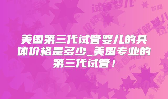 美国第三代试管婴儿的具体价格是多少_美国专业的第三代试管！