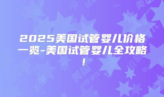 2025美国试管婴儿价格一览-美国试管婴儿全攻略！