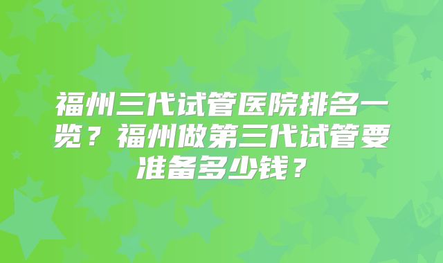 福州三代试管医院排名一览？福州做第三代试管要准备多少钱？