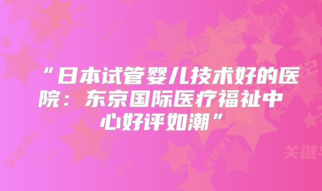 “日本试管婴儿技术好的医院：东京国际医疗福祉中心好评如潮”