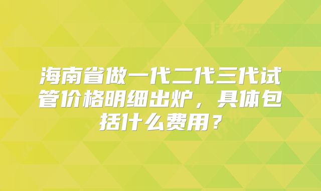 海南省做一代二代三代试管价格明细出炉，具体包括什么费用？