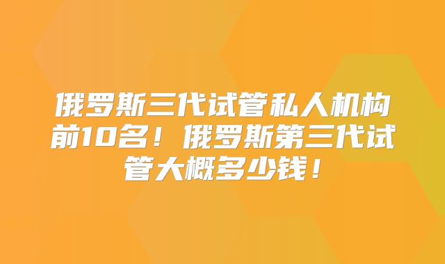 俄罗斯三代试管私人机构前10名！俄罗斯第三代试管大概多少钱！