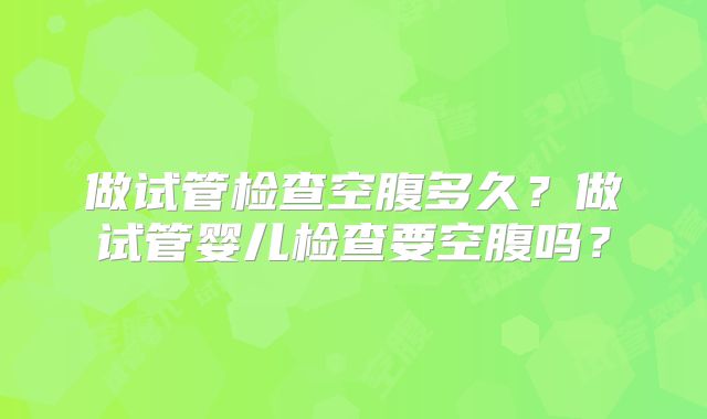 做试管检查空腹多久？做试管婴儿检查要空腹吗？