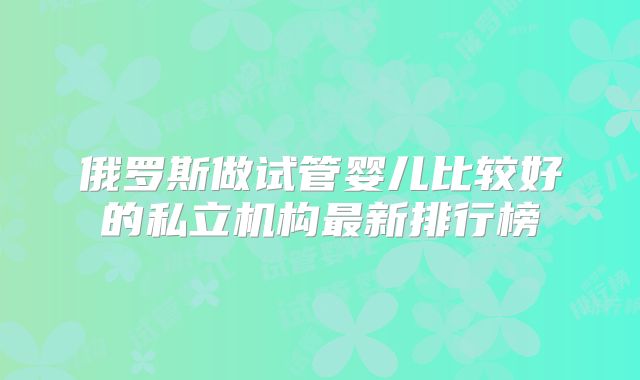 俄罗斯做试管婴儿比较好的私立机构最新排行榜