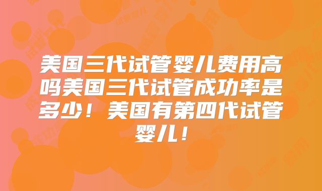 美国三代试管婴儿费用高吗美国三代试管成功率是多少！美国有第四代试管婴儿！