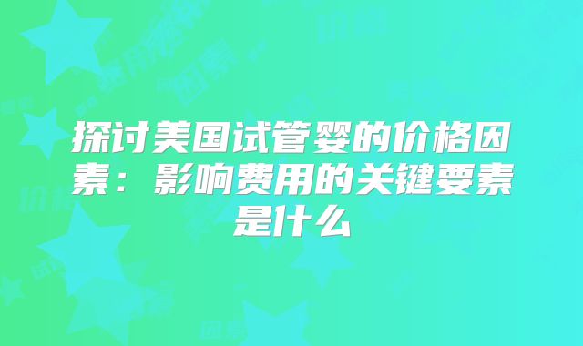 探讨美国试管婴的价格因素:影响费用的关键要素是什么