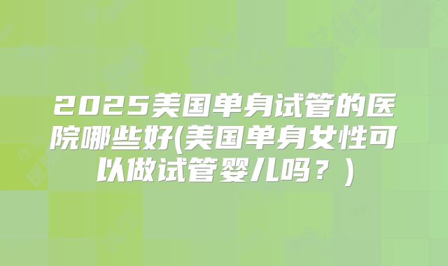 2025美国单身试管的医院哪些好(美国单身女性可以做试管婴儿吗？)