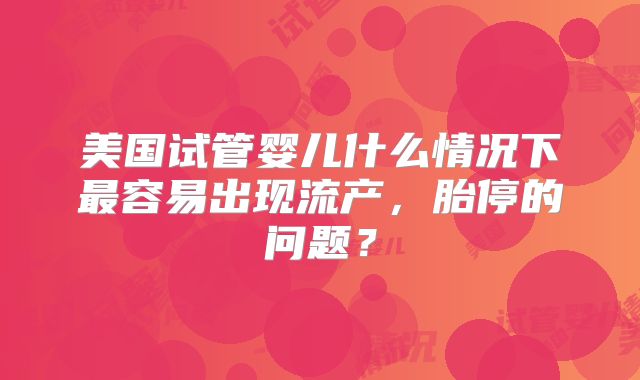 美国试管婴儿什么情况下最容易出现流产，胎停的问题？