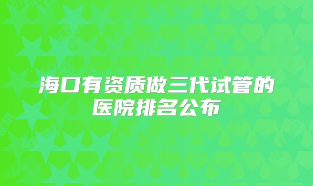 海口有资质做三代试管的医院排名公布