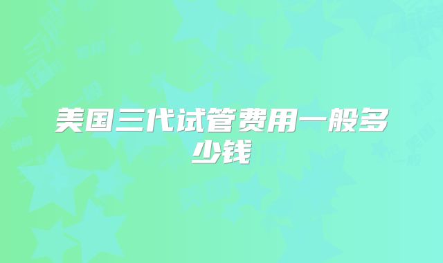 美国三代试管费用一般多少钱