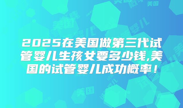 2025在美国做第三代试管婴儿生孩女要多少钱,美国的试管婴儿成功概率！