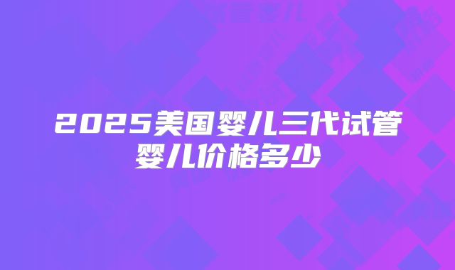 2025美国婴儿三代试管婴儿价格多少