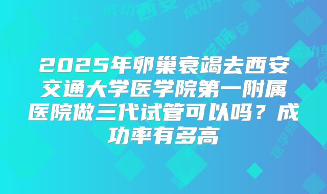 2025年卵巢衰竭去西安交通大学医学院第一附属医院做三代试管可以吗？成功率有多高
