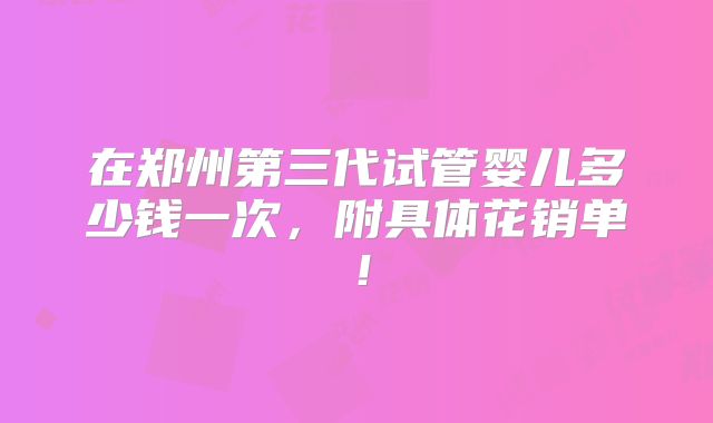 在郑州第三代试管婴儿多少钱一次，附具体花销单！