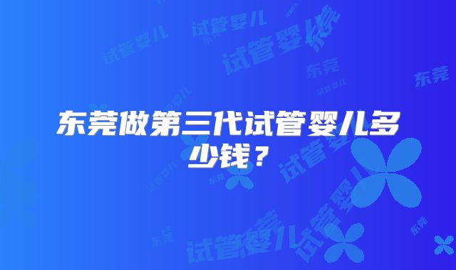 东莞做第三代试管婴儿多少钱？