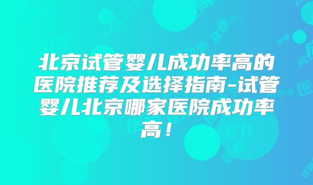 北京试管婴儿成功率高的医院推荐及选择指南-试管婴儿北京哪家医院成功率高!