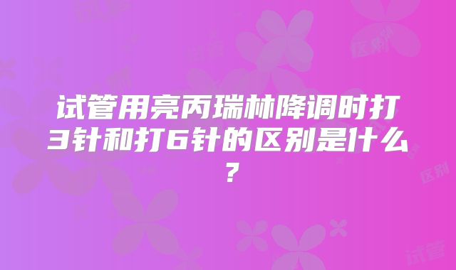 试管用亮丙瑞林降调时打3针和打6针的区别是什么？