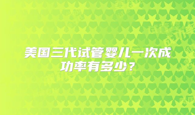 美国三代试管婴儿一次成功率有多少?