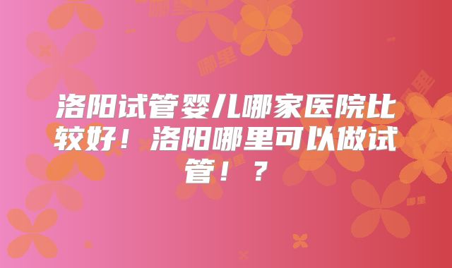 洛阳试管婴儿哪家医院比较好!洛阳哪里可以做试管!?