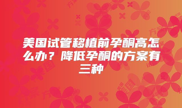 美国试管移植前孕酮高怎么办？降低孕酮的方案有三种