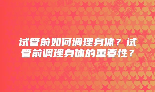 试管前如何调理身体？试管前调理身体的重要性？