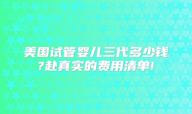 美国试管婴儿三代多少钱?赴真实的费用清单!
