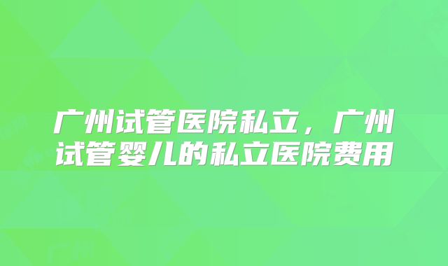 广州试管医院私立，广州试管婴儿的私立医院费用