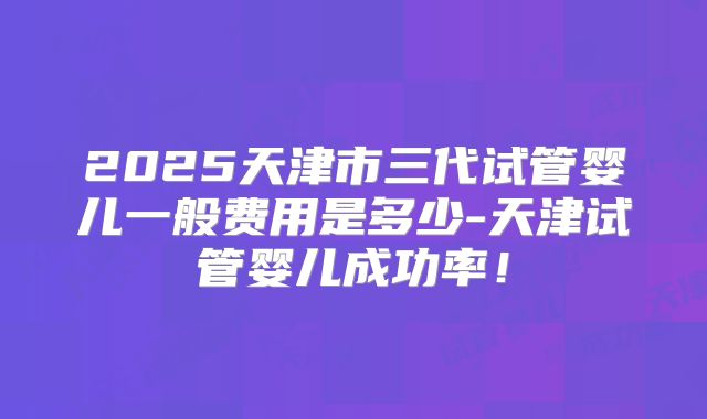2025天津市三代试管婴儿一般费用是多少-天津试管婴儿成功率！