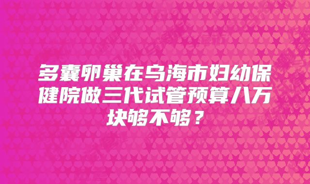 多囊卵巢在乌海市妇幼保健院做三代试管预算八万块够不够？