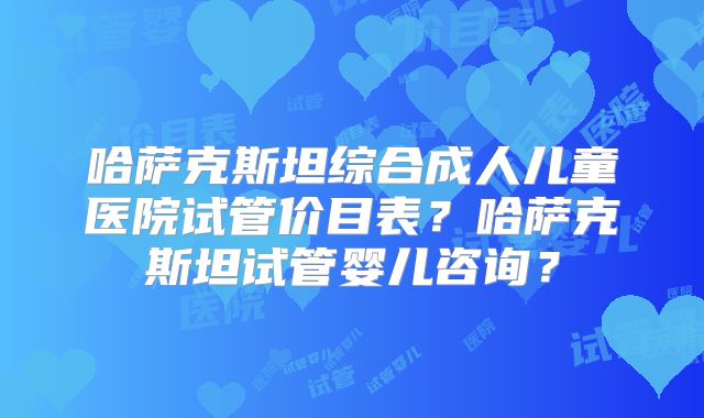 哈萨克斯坦综合成人儿童医院试管价目表?哈萨克斯坦试管婴儿咨询?