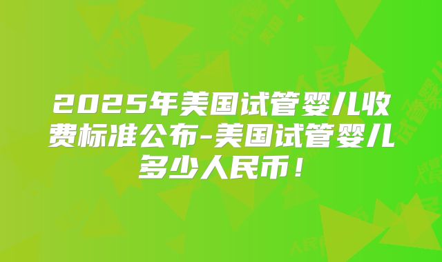 2025年美国试管婴儿收费标准公布-美国试管婴儿多少人民币!