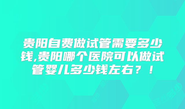 贵阳自费做试管需要多少钱,贵阳哪个医院可以做试管婴儿多少钱左右？！