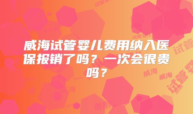 威海试管婴儿费用纳入医保报销了吗？一次会很贵吗？