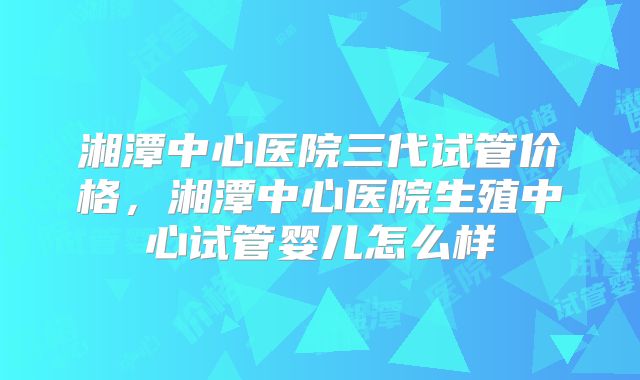 湘潭中心医院三代试管价格，湘潭中心医院生殖中心试管婴儿怎么样