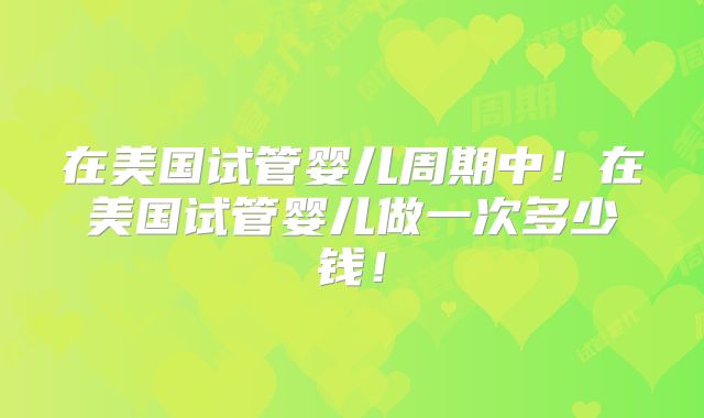 在美国试管婴儿周期中！在美国试管婴儿做一次多少钱！