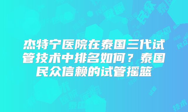 杰特宁医院在泰国三代试管技术中排名如何？泰国民众信赖的试管摇篮