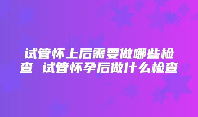 试管怀上后需要做哪些检查 试管怀孕后做什么检查
