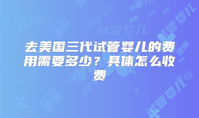 去美国三代试管婴儿的费用需要多少？具体怎么收费