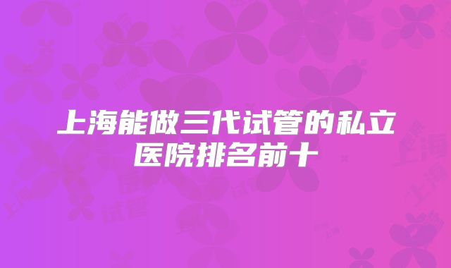 上海能做三代试管的私立医院排名前十