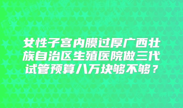 女性子宫内膜过厚广西壮族自治区生殖医院做三代试管预算八万块够不够？