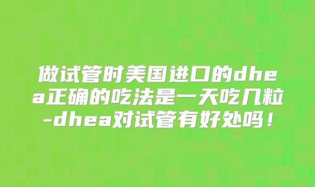 做试管时美国进口的dhea正确的吃法是一天吃几粒-dhea对试管有好处吗！