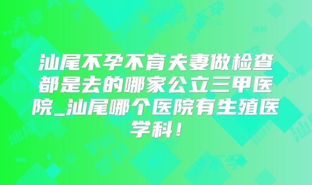 汕尾不孕不育夫妻做检查都是去的哪家公立三甲医院_汕尾哪个医院有生殖医学科!