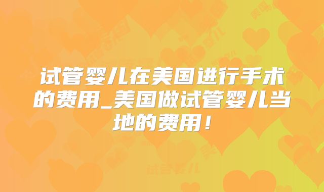 试管婴儿在美国进行手术的费用_美国做试管婴儿当地的费用！