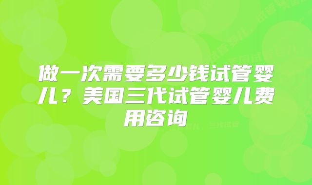 做一次需要多少钱试管婴儿？美国三代试管婴儿费用咨询