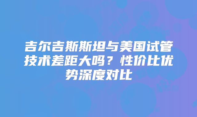 吉尔吉斯斯坦与美国试管技术差距大吗？性价比优势深度对比