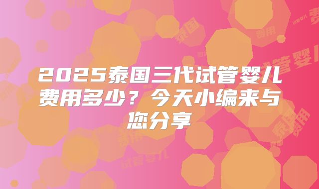 2025泰国三代试管婴儿费用多少？今天小编来与您分享