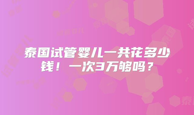泰国试管婴儿一共花多少钱！一次3万够吗？