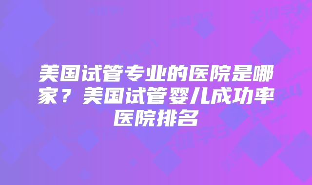 美国试管专业的医院是哪家？美国试管婴儿成功率医院排名