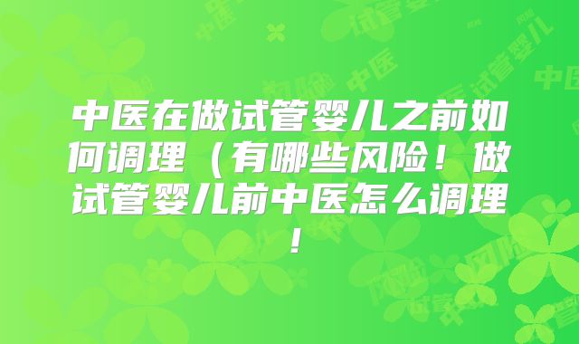 中医在做试管婴儿之前如何调理(有哪些风险!做试管婴儿前中医怎么调理!