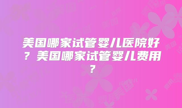 美国哪家试管婴儿医院好?美国哪家试管婴儿费用?